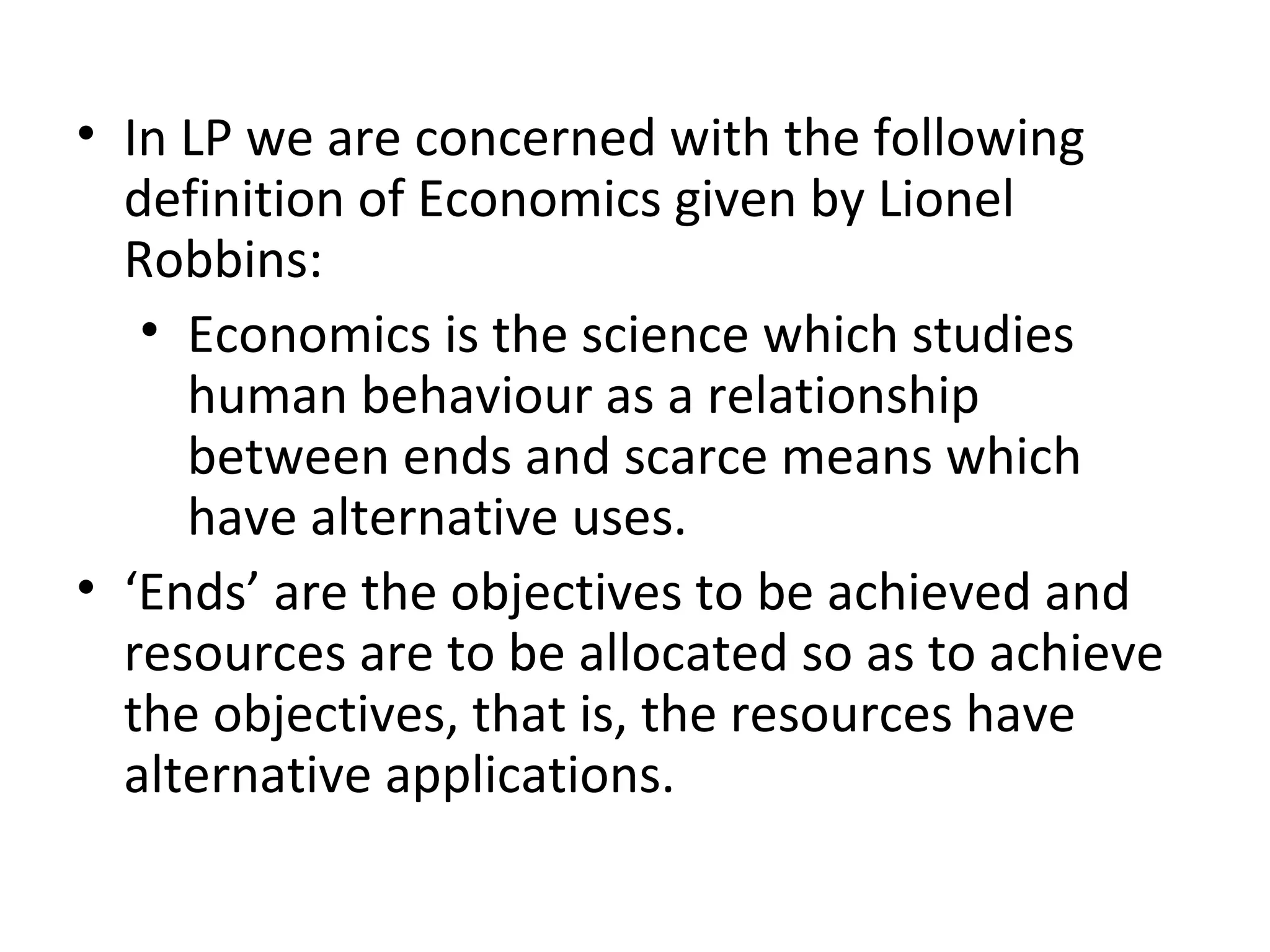 • In LP we are concerned with the following
definition of Economics given by Lionel
Robbins:
• Economics is the science which studies
human behaviour as a relationship
between ends and scarce means which
have alternative uses.
• ‘Ends’ are the objectives to be achieved and
resources are to be allocated so as to achieve
the objectives, that is, the resources have
alternative applications.
 