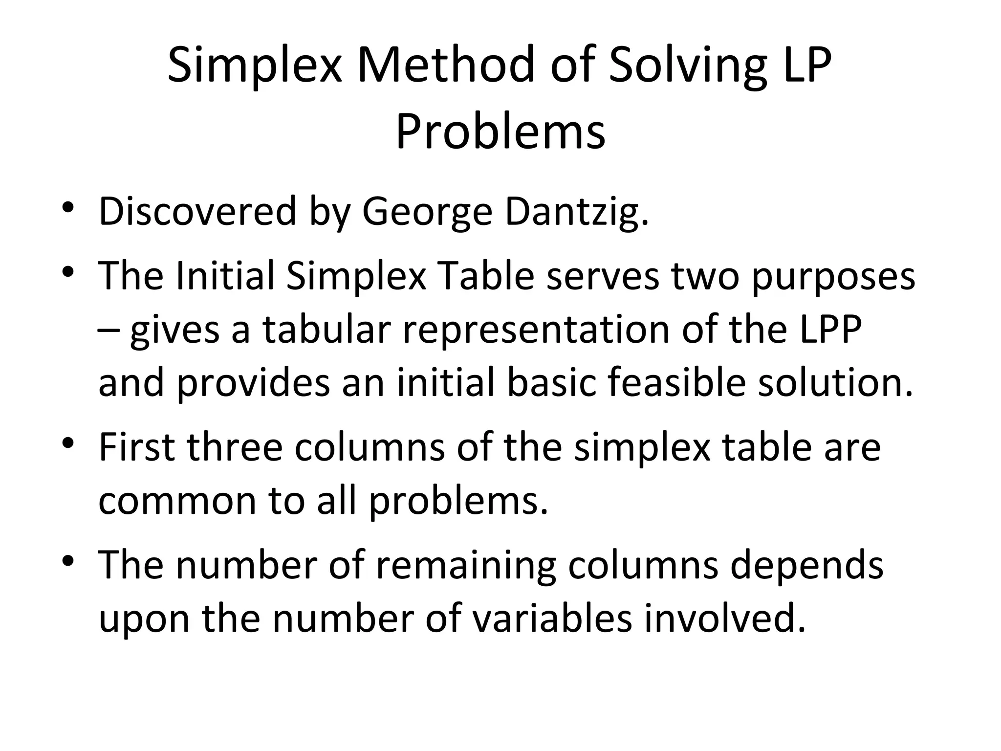 Simplex Method of Solving LP
Problems
• Discovered by George Dantzig.
• The Initial Simplex Table serves two purposes
– gives a tabular representation of the LPP
and provides an initial basic feasible solution.
• First three columns of the simplex table are
common to all problems.
• The number of remaining columns depends
upon the number of variables involved.
 