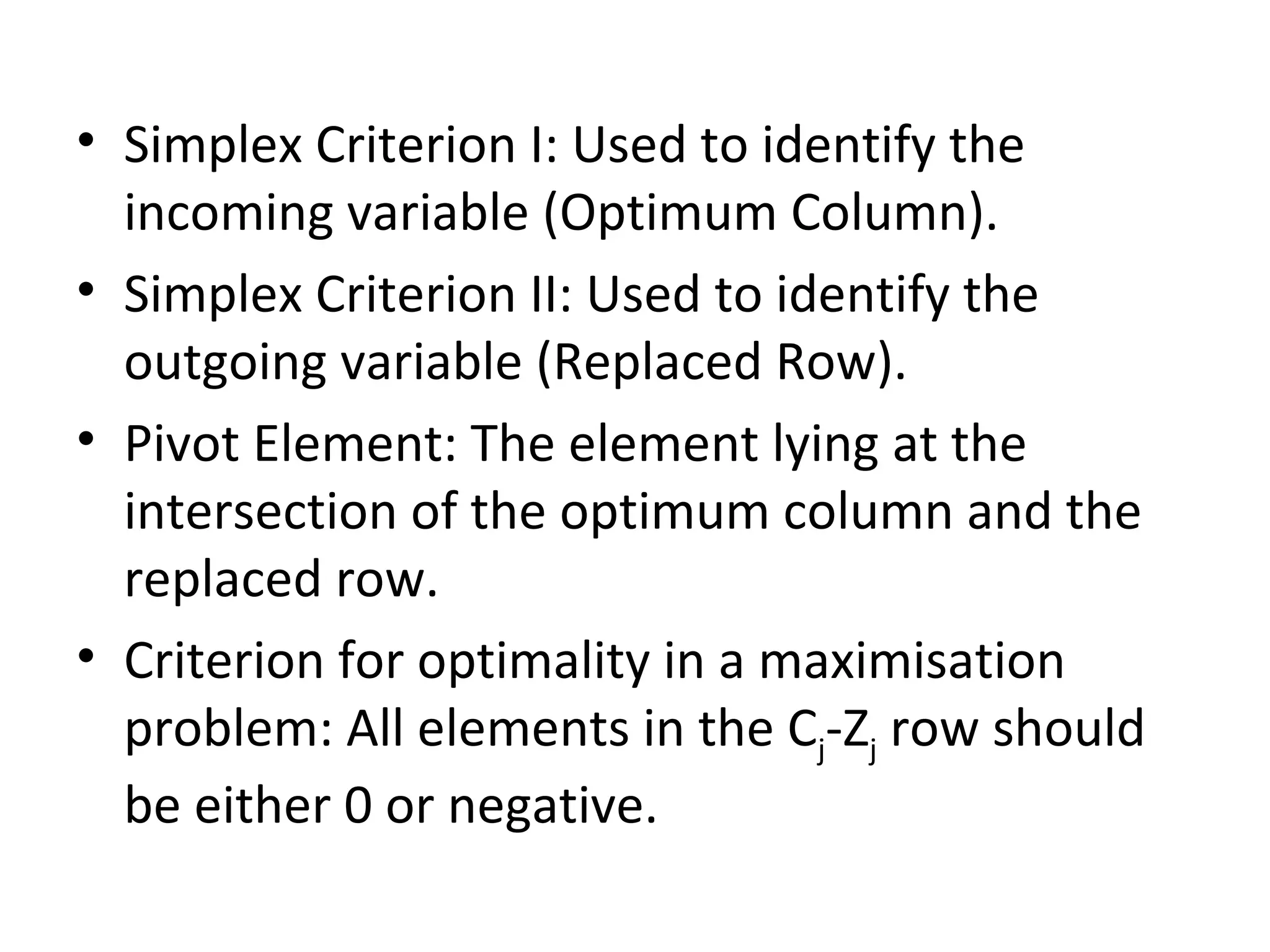 • Simplex Criterion I: Used to identify the
incoming variable (Optimum Column).
• Simplex Criterion II: Used to identify the
outgoing variable (Replaced Row).
• Pivot Element: The element lying at the
intersection of the optimum column and the
replaced row.
• Criterion for optimality in a maximisation
problem: All elements in the Cj-Zj row should
be either 0 or negative.
 