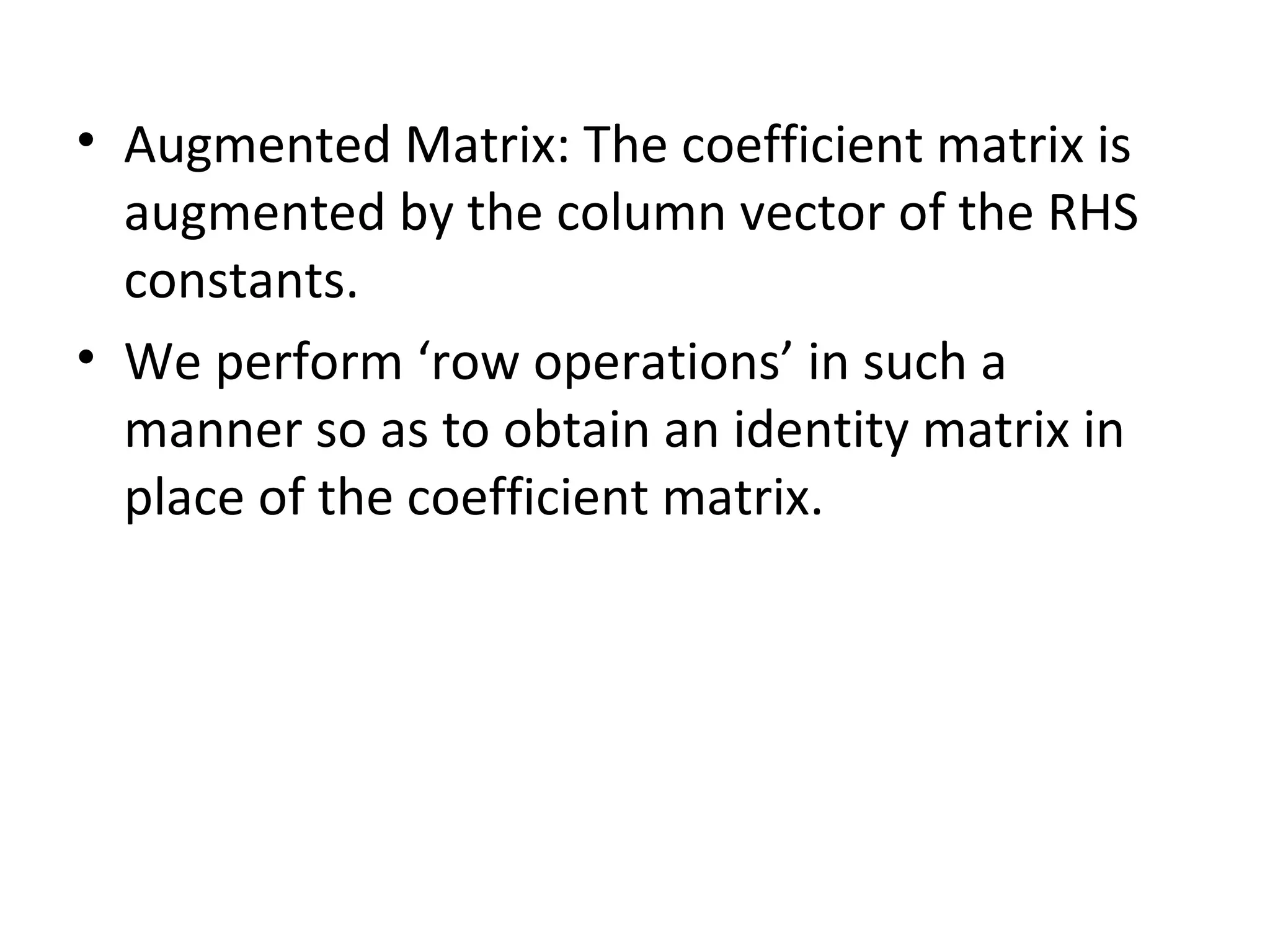 • Augmented Matrix: The coefficient matrix is
augmented by the column vector of the RHS
constants.
• We perform ‘row operations’ in such a
manner so as to obtain an identity matrix in
place of the coefficient matrix.
 