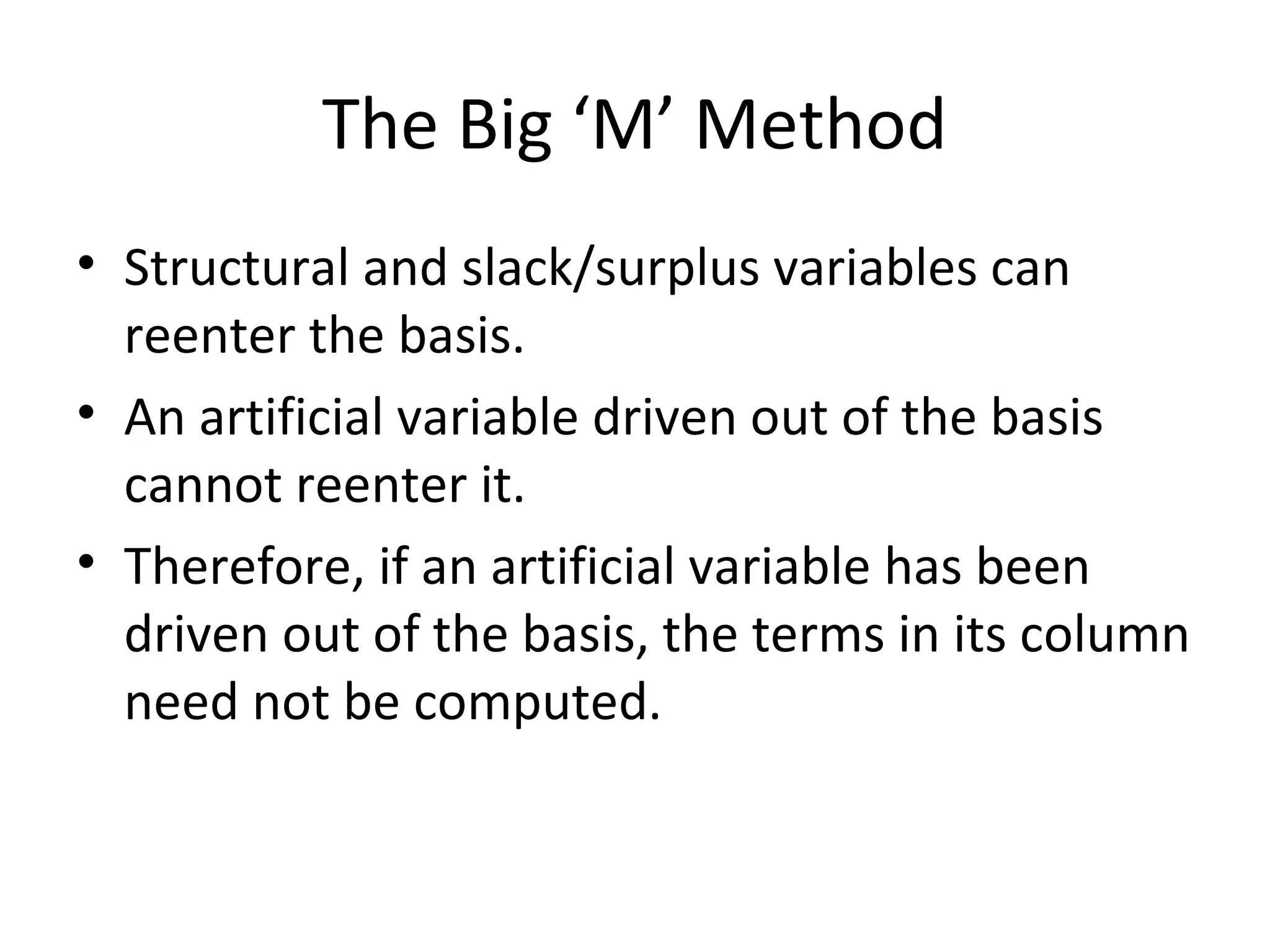 The Big ‘M’ Method
• Structural and slack/surplus variables can
reenter the basis.
• An artificial variable driven out of the basis
cannot reenter it.
• Therefore, if an artificial variable has been
driven out of the basis, the terms in its column
need not be computed.
 