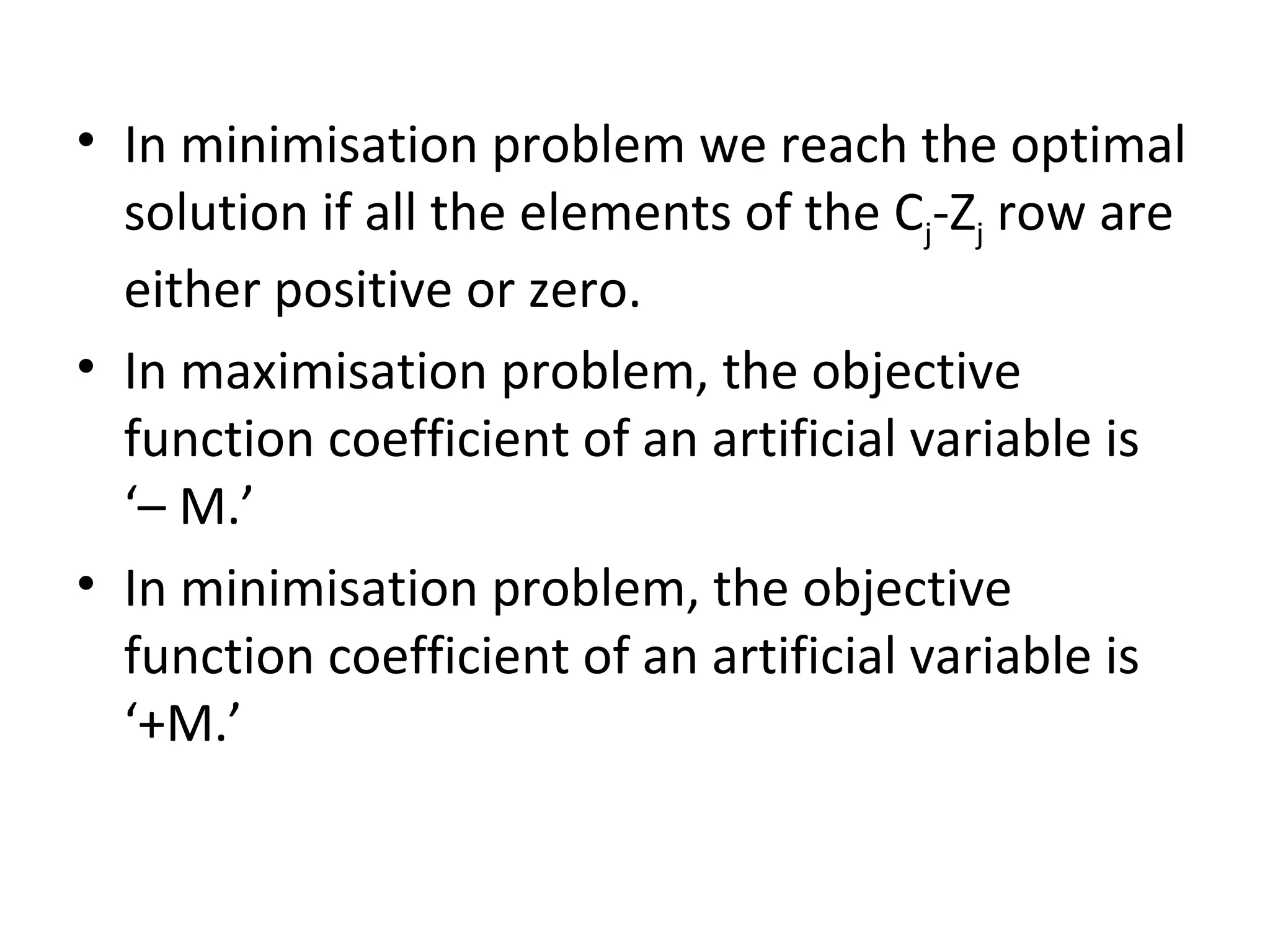 • In minimisation problem we reach the optimal
solution if all the elements of the Cj-Zj row are
either positive or zero.
• In maximisation problem, the objective
function coefficient of an artificial variable is
‘– M.’
• In minimisation problem, the objective
function coefficient of an artificial variable is
‘+M.’
 