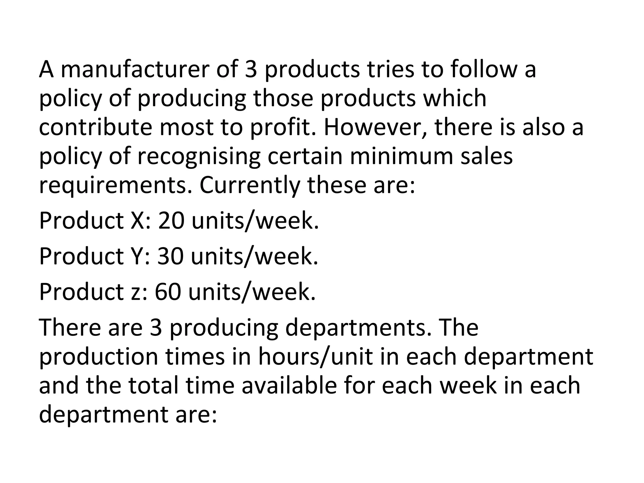 A manufacturer of 3 products tries to follow a
policy of producing those products which
contribute most to profit. However, there is also a
policy of recognising certain minimum sales
requirements. Currently these are:
Product X: 20 units/week.
Product Y: 30 units/week.
Product z: 60 units/week.
There are 3 producing departments. The
production times in hours/unit in each department
and the total time available for each week in each
department are:
 
