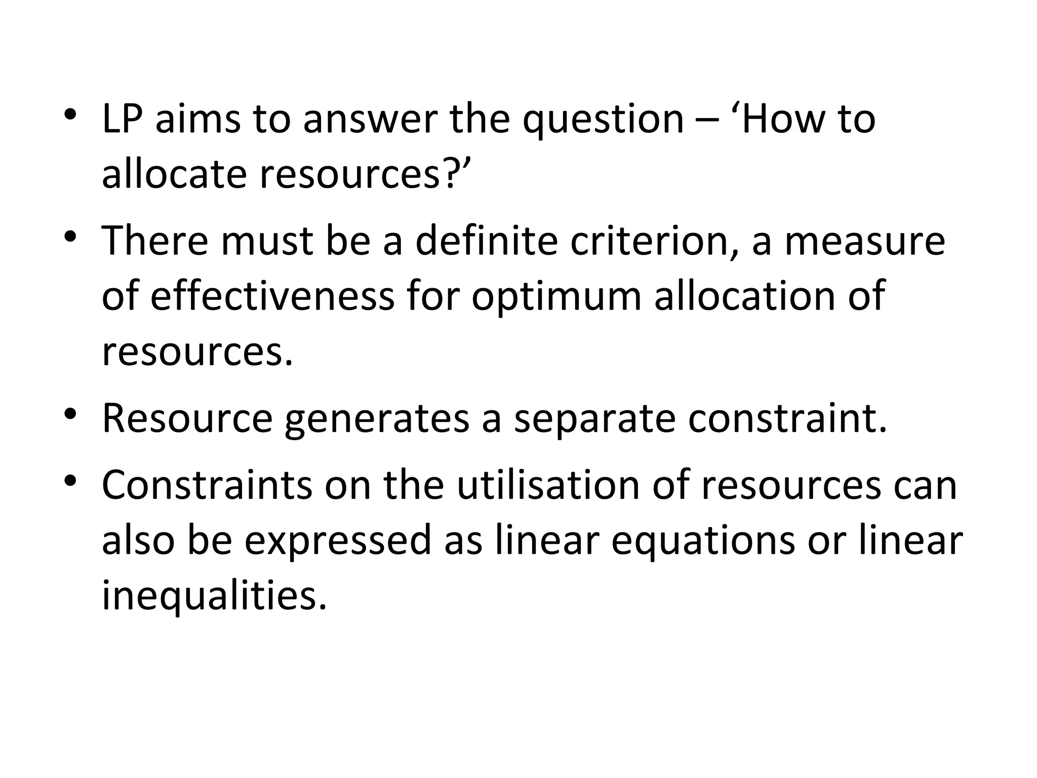 • LP aims to answer the question – ‘How to
allocate resources?’
• There must be a definite criterion, a measure
of effectiveness for optimum allocation of
resources.
• Resource generates a separate constraint.
• Constraints on the utilisation of resources can
also be expressed as linear equations or linear
inequalities.
 