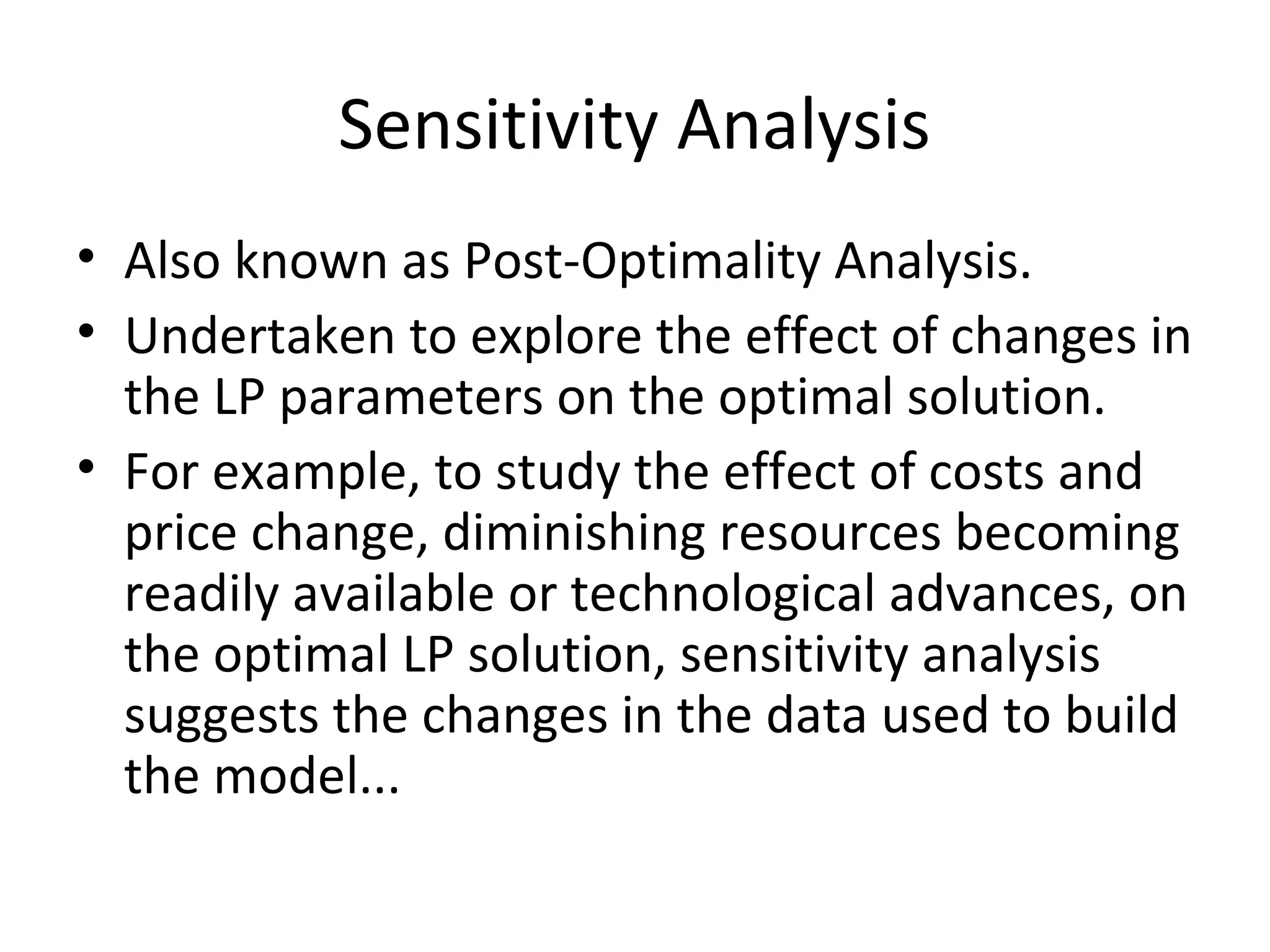 Sensitivity Analysis
• Also known as Post-Optimality Analysis.
• Undertaken to explore the effect of changes in
the LP parameters on the optimal solution.
• For example, to study the effect of costs and
price change, diminishing resources becoming
readily available or technological advances, on
the optimal LP solution, sensitivity analysis
suggests the changes in the data used to build
the model...
 