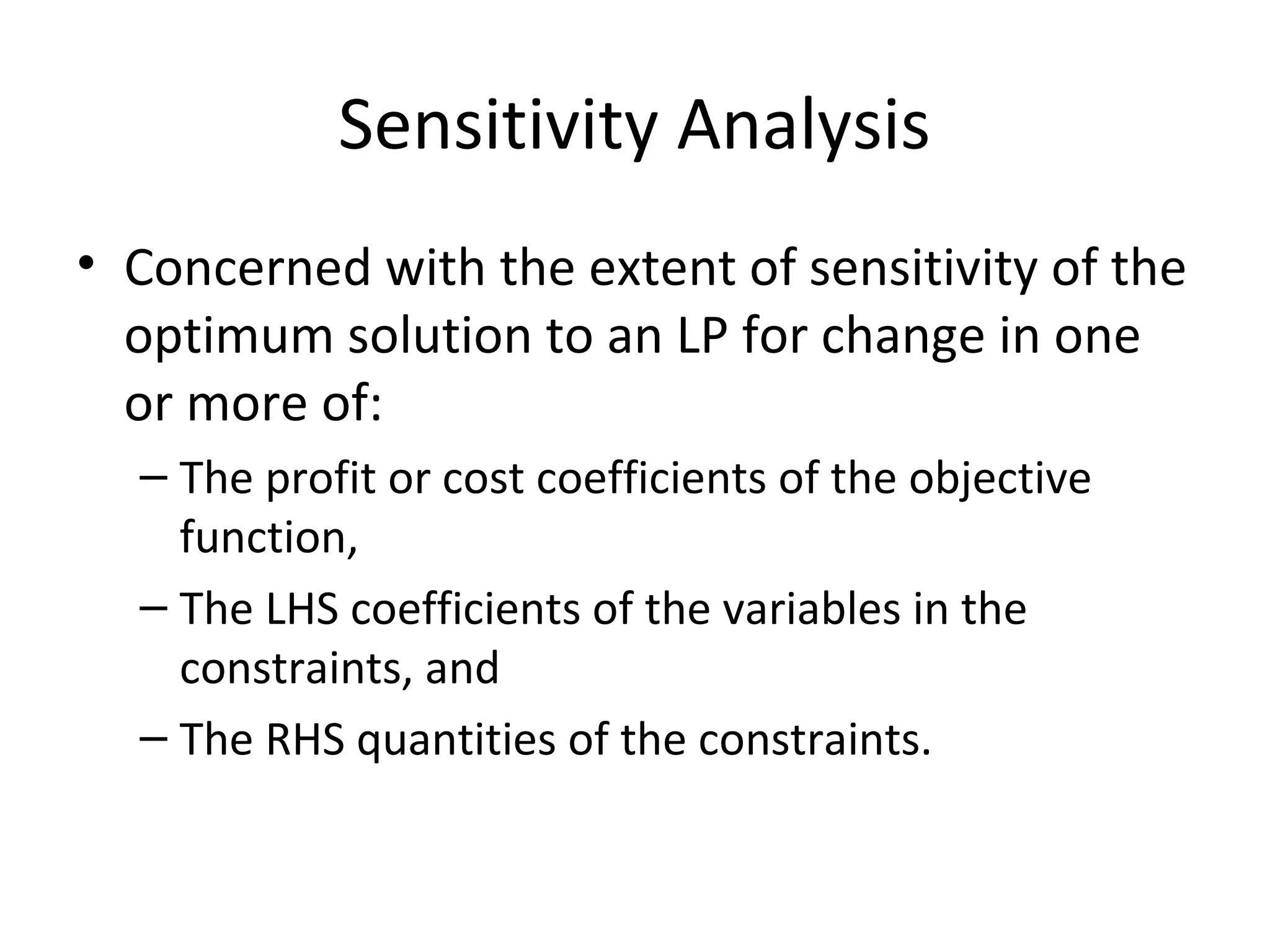 Sensitivity Analysis
• Concerned with the extent of sensitivity of the
optimum solution to an LP for change in one
or more of:
– The profit or cost coefficients of the objective
function,
– The LHS coefficients of the variables in the
constraints, and
– The RHS quantities of the constraints.
 