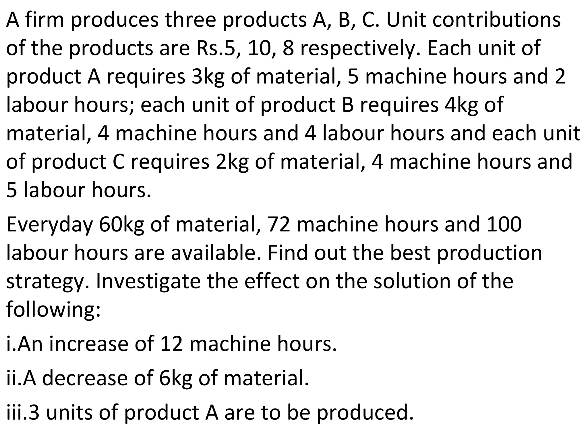 A firm produces three products A, B, C. Unit contributions
of the products are Rs.5, 10, 8 respectively. Each unit of
product A requires 3kg of material, 5 machine hours and 2
labour hours; each unit of product B requires 4kg of
material, 4 machine hours and 4 labour hours and each unit
of product C requires 2kg of material, 4 machine hours and
5 labour hours.
Everyday 60kg of material, 72 machine hours and 100
labour hours are available. Find out the best production
strategy. Investigate the effect on the solution of the
following:
i.An increase of 12 machine hours.
ii.A decrease of 6kg of material.
iii.3 units of product A are to be produced.
 