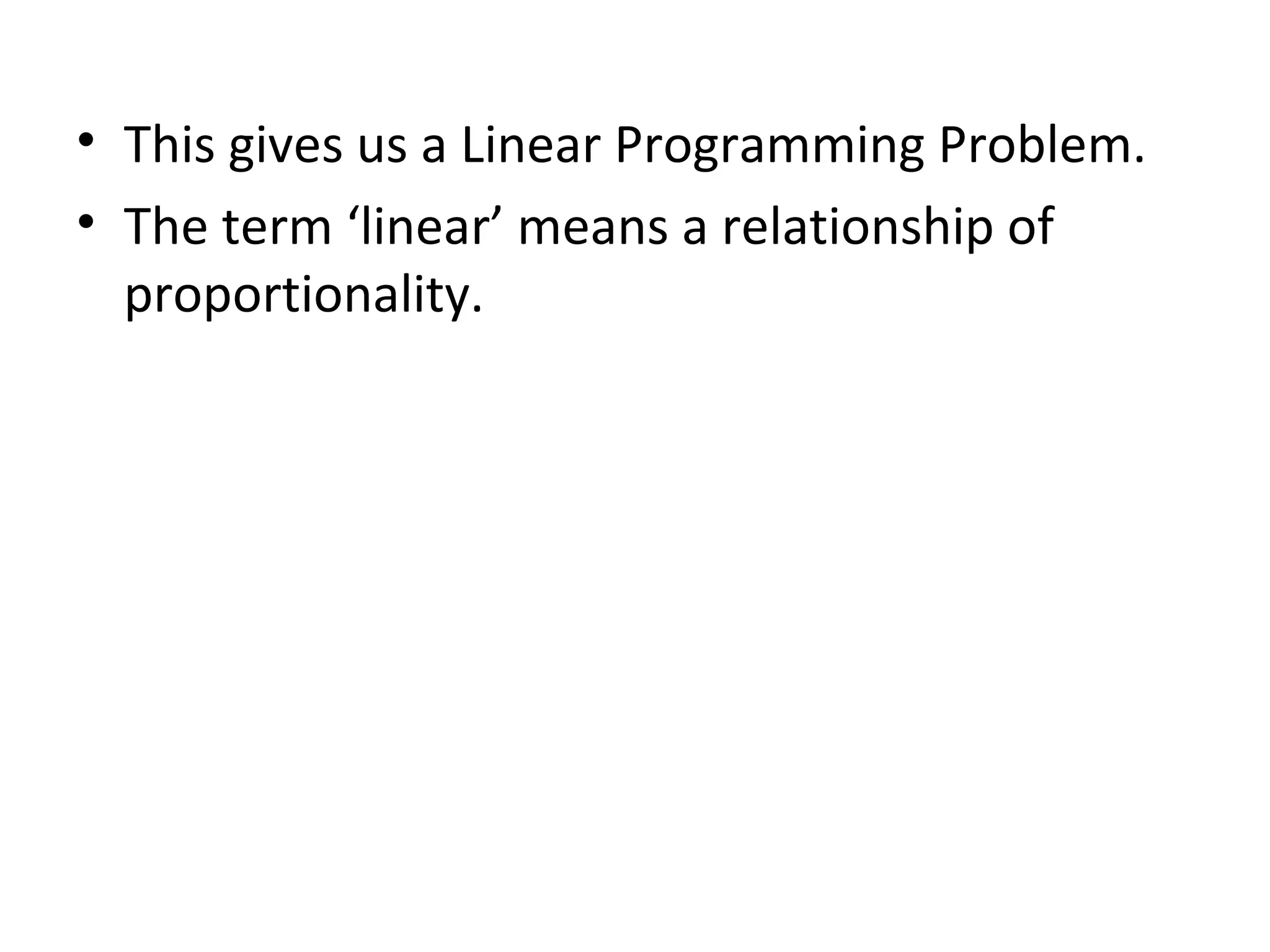 • This gives us a Linear Programming Problem.
• The term ‘linear’ means a relationship of
proportionality.
 