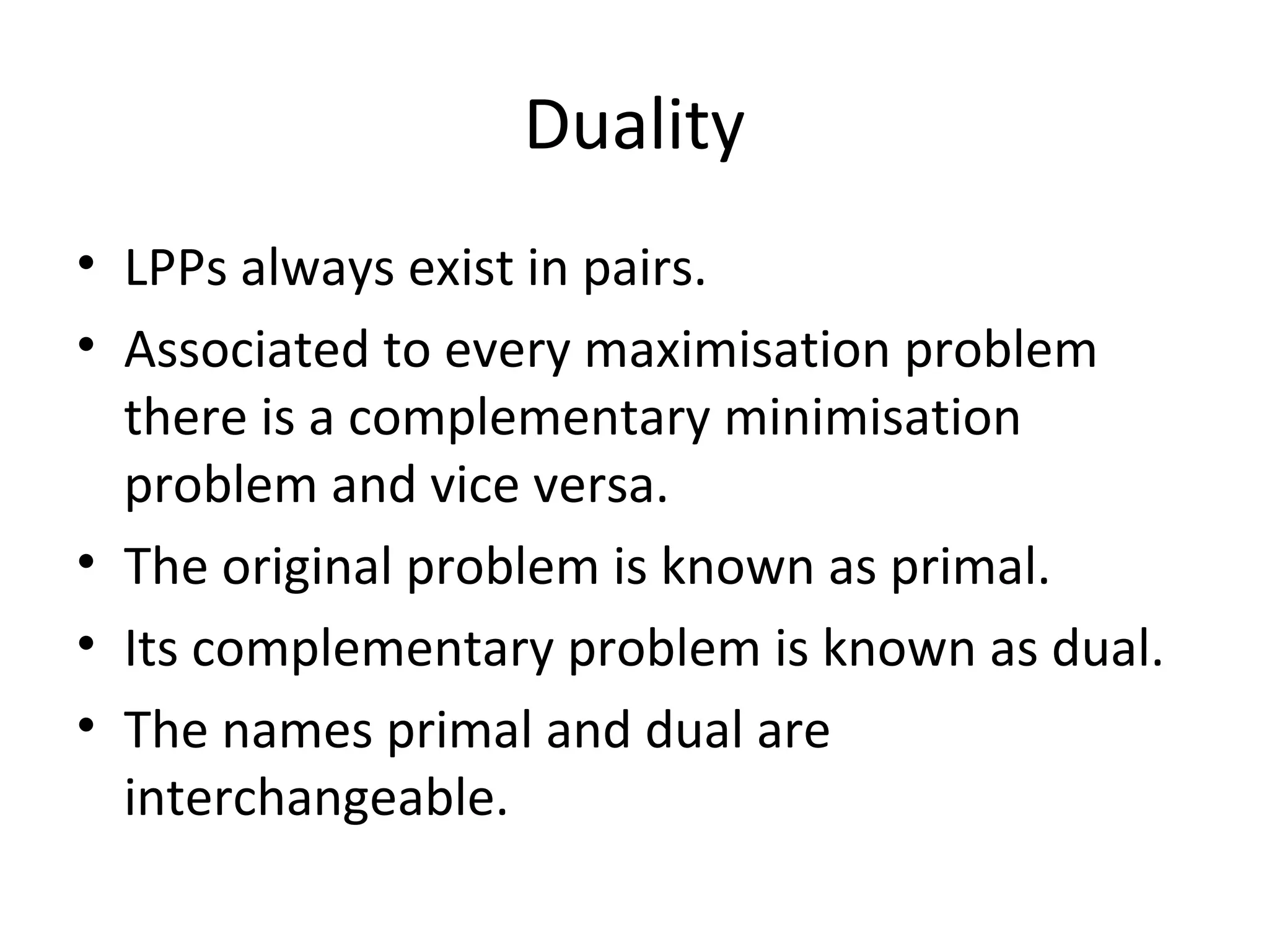 Duality
• LPPs always exist in pairs.
• Associated to every maximisation problem
there is a complementary minimisation
problem and vice versa.
• The original problem is known as primal.
• Its complementary problem is known as dual.
• The names primal and dual are
interchangeable.
 