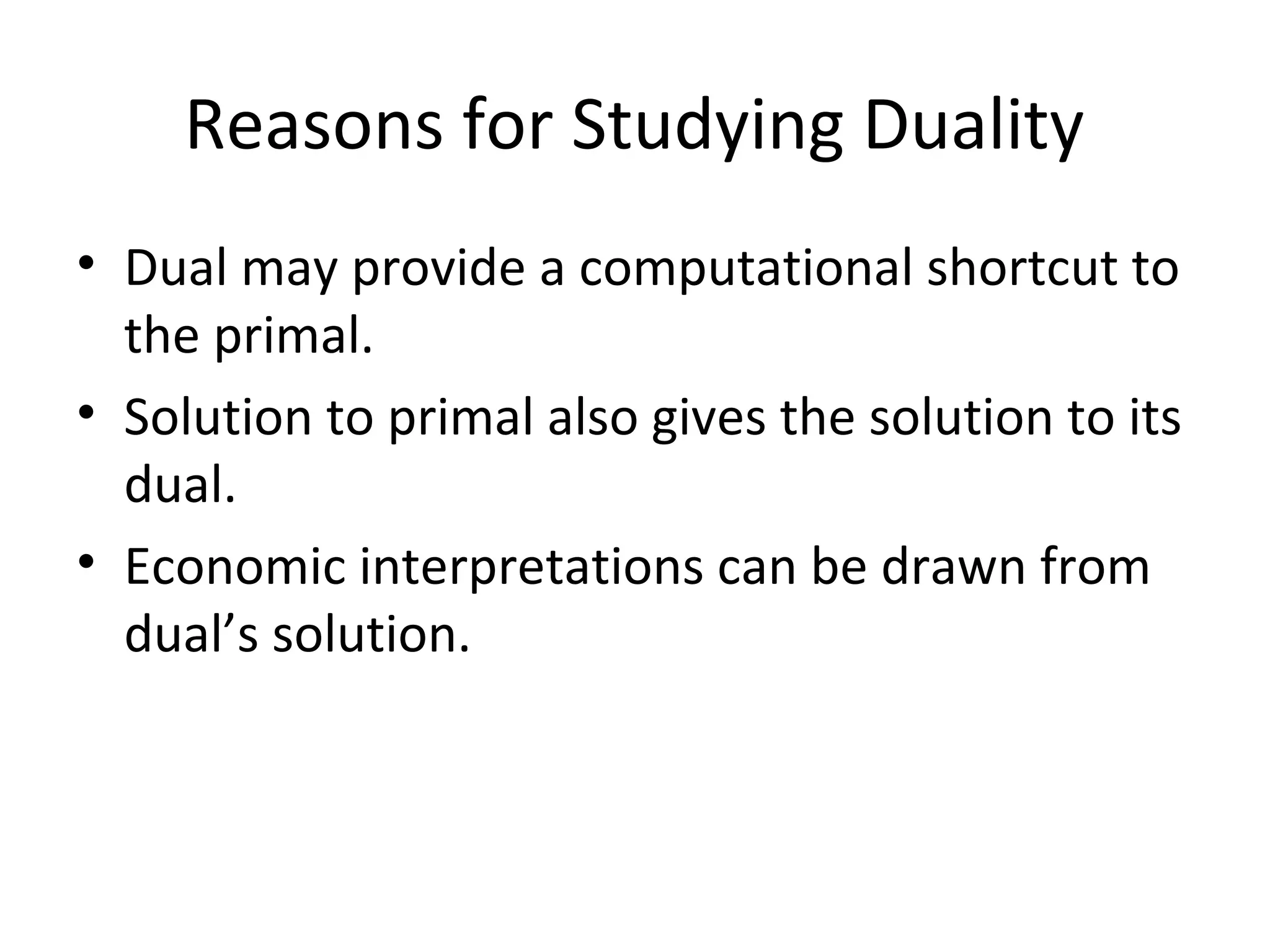 Reasons for Studying Duality
• Dual may provide a computational shortcut to
the primal.
• Solution to primal also gives the solution to its
dual.
• Economic interpretations can be drawn from
dual’s solution.
 
