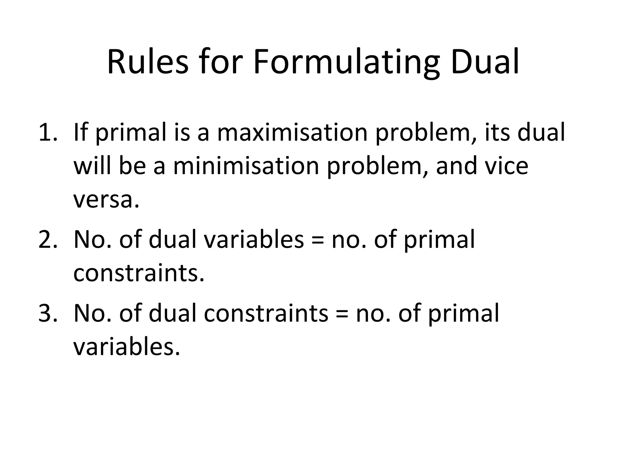 Rules for Formulating Dual
1. If primal is a maximisation problem, its dual
will be a minimisation problem, and vice
versa.
2. No. of dual variables = no. of primal
constraints.
3. No. of dual constraints = no. of primal
variables.
 