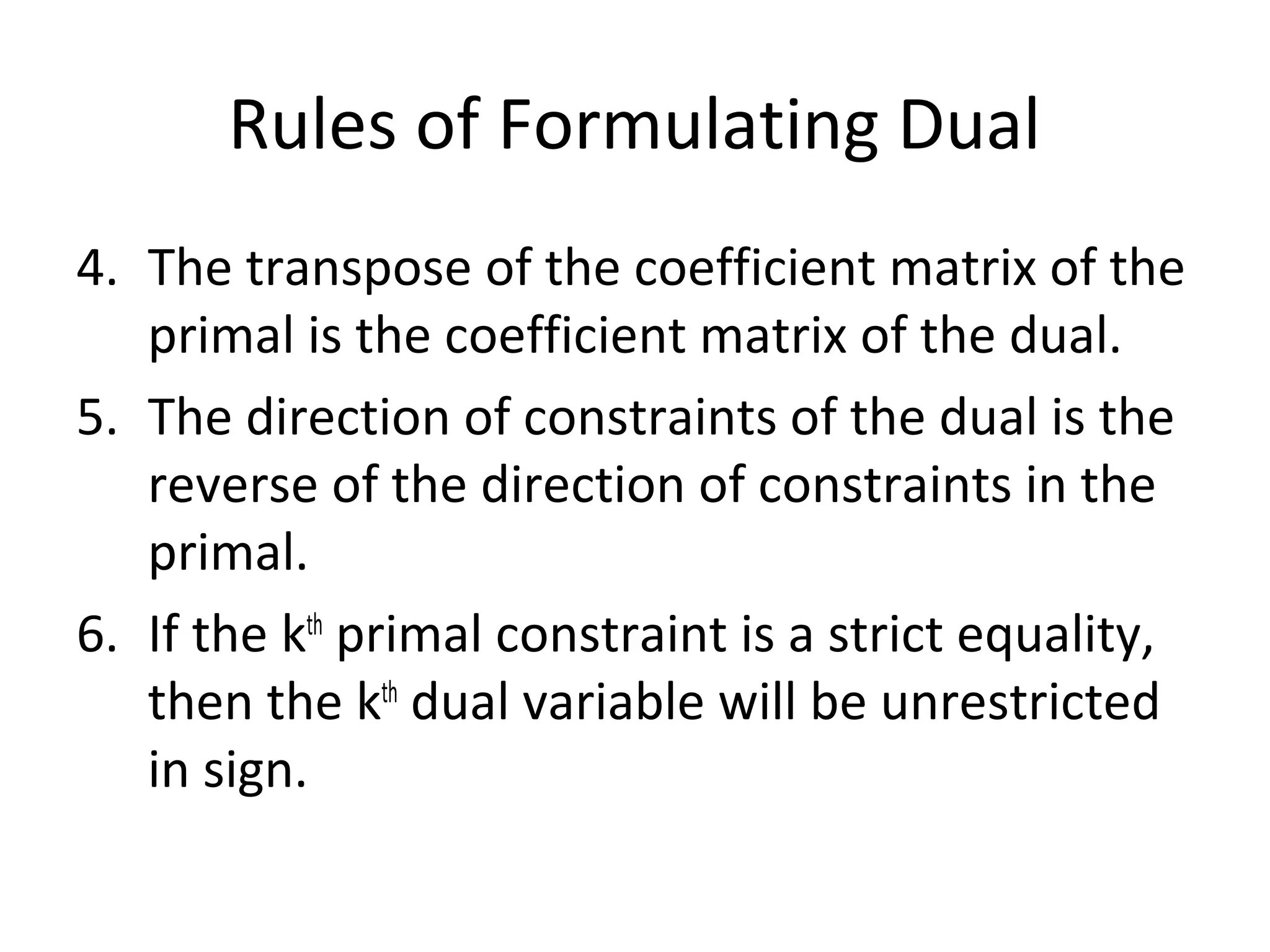 Rules of Formulating Dual
4. The transpose of the coefficient matrix of the
primal is the coefficient matrix of the dual.
5. The direction of constraints of the dual is the
reverse of the direction of constraints in the
primal.
6. If the kth
primal constraint is a strict equality,
then the kth
dual variable will be unrestricted
in sign.
 