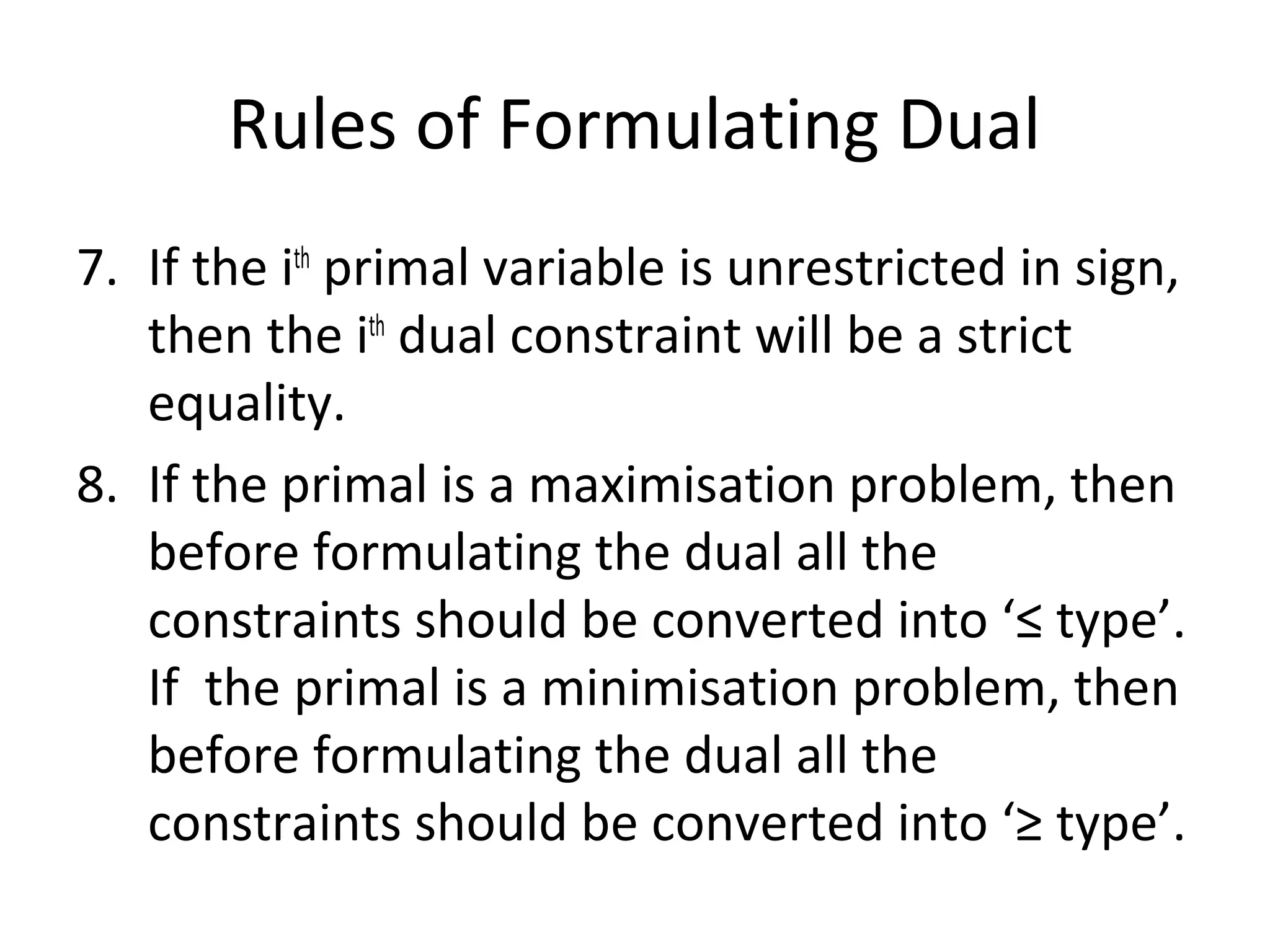 Rules of Formulating Dual
7. If the ith
primal variable is unrestricted in sign,
then the ith
dual constraint will be a strict
equality.
8. If the primal is a maximisation problem, then
before formulating the dual all the
constraints should be converted into ‘≤ type’.
If the primal is a minimisation problem, then
before formulating the dual all the
constraints should be converted into ‘≥ type’.
 