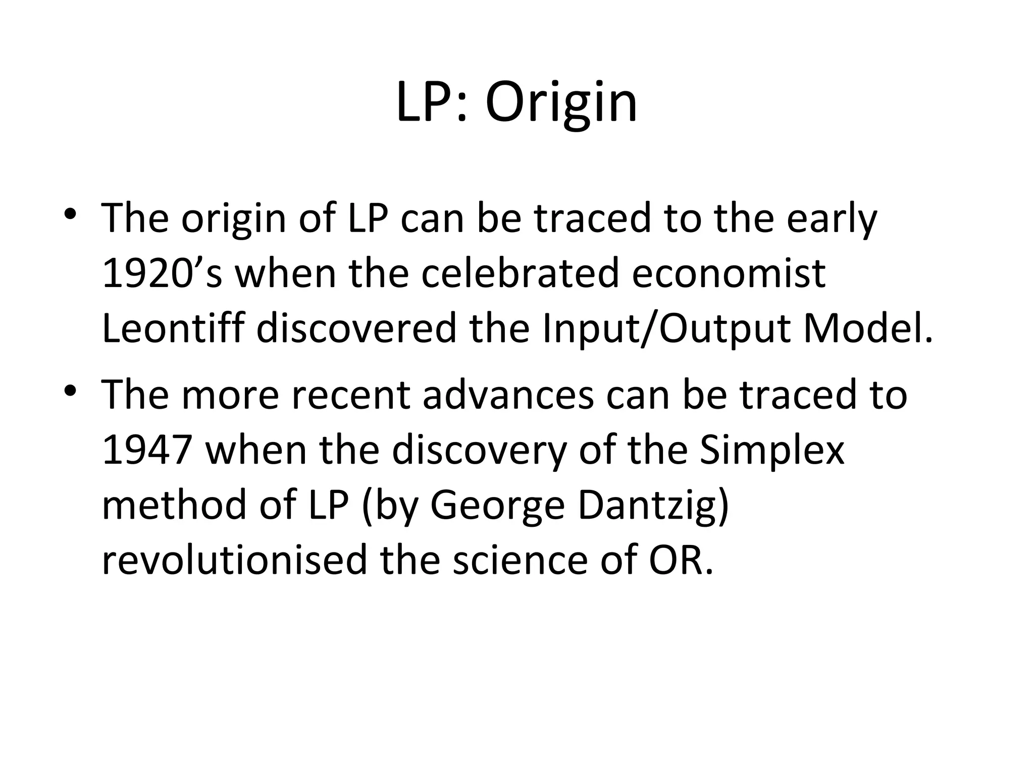 LP: Origin
• The origin of LP can be traced to the early
1920’s when the celebrated economist
Leontiff discovered the Input/Output Model.
• The more recent advances can be traced to
1947 when the discovery of the Simplex
method of LP (by George Dantzig)
revolutionised the science of OR.
 