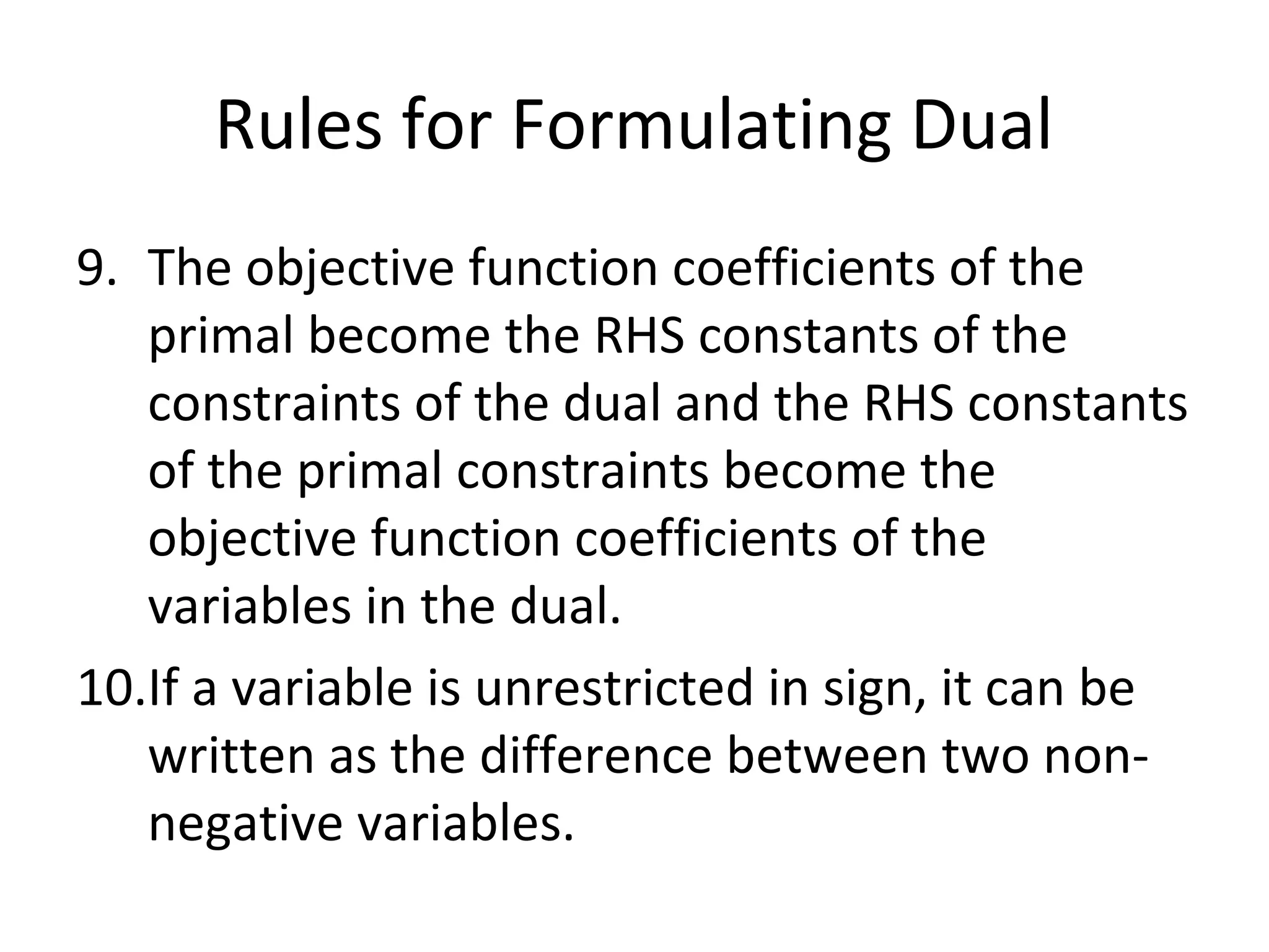 Rules for Formulating Dual
9. The objective function coefficients of the
primal become the RHS constants of the
constraints of the dual and the RHS constants
of the primal constraints become the
objective function coefficients of the
variables in the dual.
10.If a variable is unrestricted in sign, it can be
written as the difference between two non-
negative variables.
 