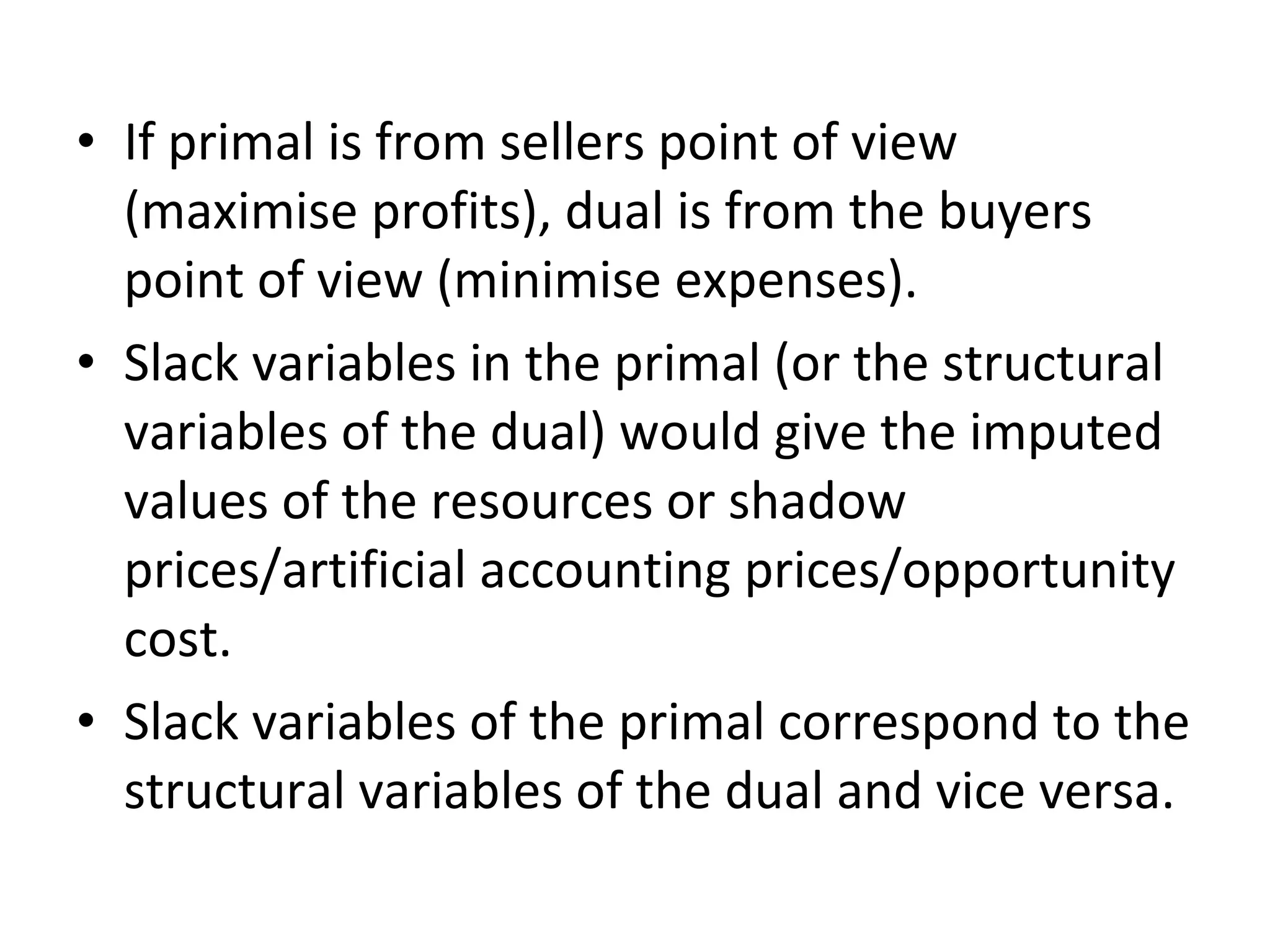 • If primal is from sellers point of view
(maximise profits), dual is from the buyers
point of view (minimise expenses).
• Slack variables in the primal (or the structural
variables of the dual) would give the imputed
values of the resources or shadow
prices/artificial accounting prices/opportunity
cost.
• Slack variables of the primal correspond to the
structural variables of the dual and vice versa.
 