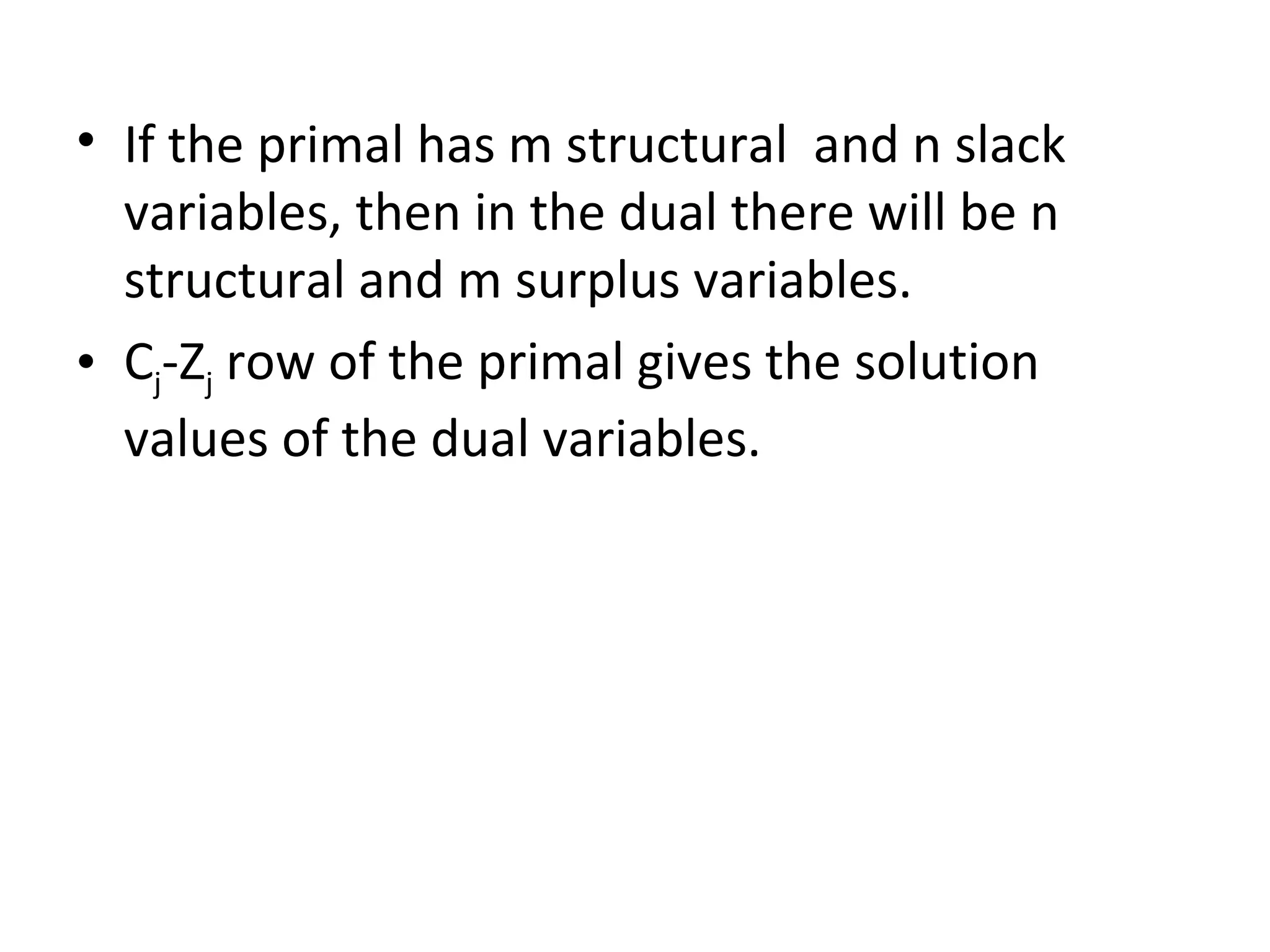 • If the primal has m structural and n slack
variables, then in the dual there will be n
structural and m surplus variables.
• Cj-Zj row of the primal gives the solution
values of the dual variables.
 