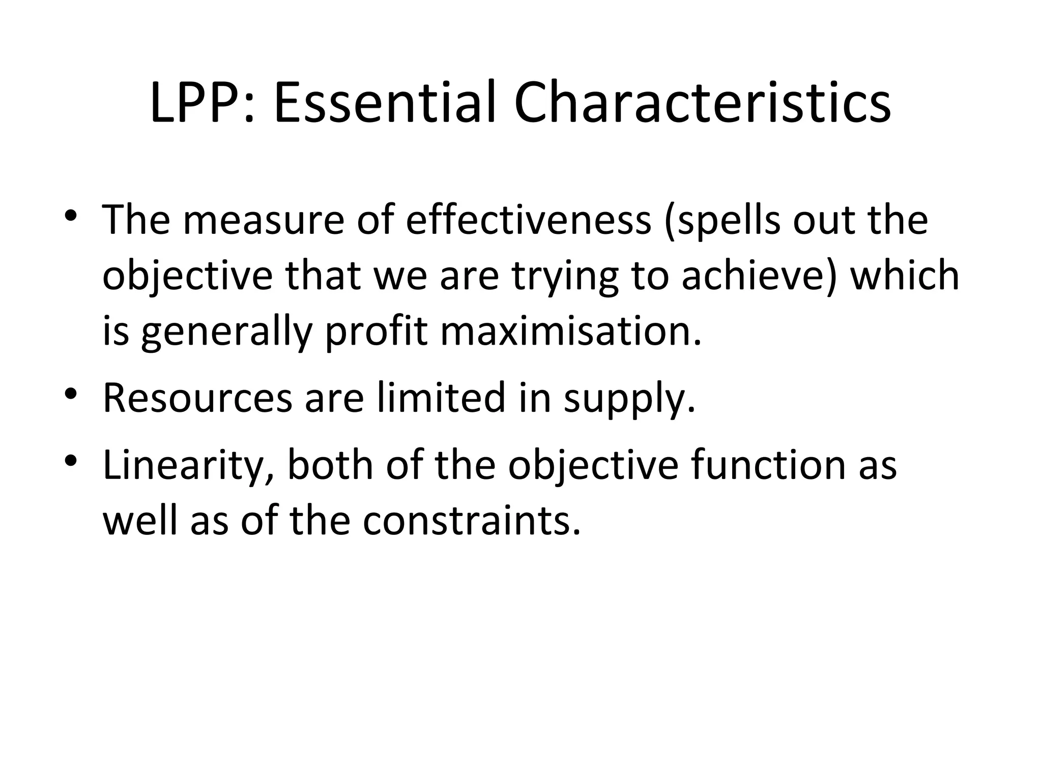 LPP: Essential Characteristics
• The measure of effectiveness (spells out the
objective that we are trying to achieve) which
is generally profit maximisation.
• Resources are limited in supply.
• Linearity, both of the objective function as
well as of the constraints.
 