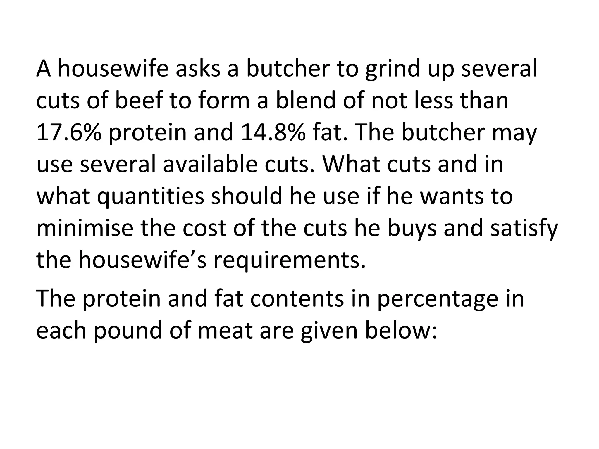 A housewife asks a butcher to grind up several
cuts of beef to form a blend of not less than
17.6% protein and 14.8% fat. The butcher may
use several available cuts. What cuts and in
what quantities should he use if he wants to
minimise the cost of the cuts he buys and satisfy
the housewife’s requirements.
The protein and fat contents in percentage in
each pound of meat are given below:
 