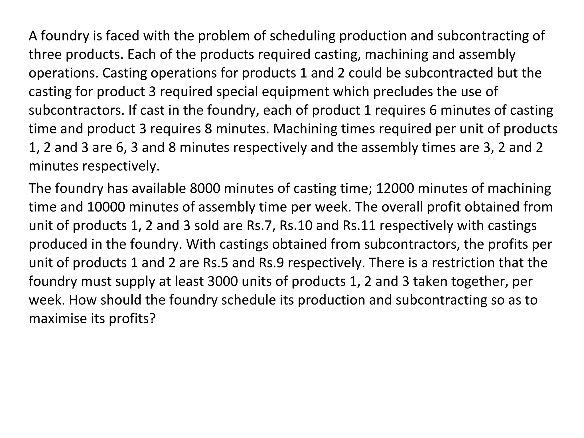 A foundry is faced with the problem of scheduling production and subcontracting of
three products. Each of the products required casting, machining and assembly
operations. Casting operations for products 1 and 2 could be subcontracted but the
casting for product 3 required special equipment which precludes the use of
subcontractors. If cast in the foundry, each of product 1 requires 6 minutes of casting
time and product 3 requires 8 minutes. Machining times required per unit of products
1, 2 and 3 are 6, 3 and 8 minutes respectively and the assembly times are 3, 2 and 2
minutes respectively.
The foundry has available 8000 minutes of casting time; 12000 minutes of machining
time and 10000 minutes of assembly time per week. The overall profit obtained from
unit of products 1, 2 and 3 sold are Rs.7, Rs.10 and Rs.11 respectively with castings
produced in the foundry. With castings obtained from subcontractors, the profits per
unit of products 1 and 2 are Rs.5 and Rs.9 respectively. There is a restriction that the
foundry must supply at least 3000 units of products 1, 2 and 3 taken together, per
week. How should the foundry schedule its production and subcontracting so as to
maximise its profits?
 
