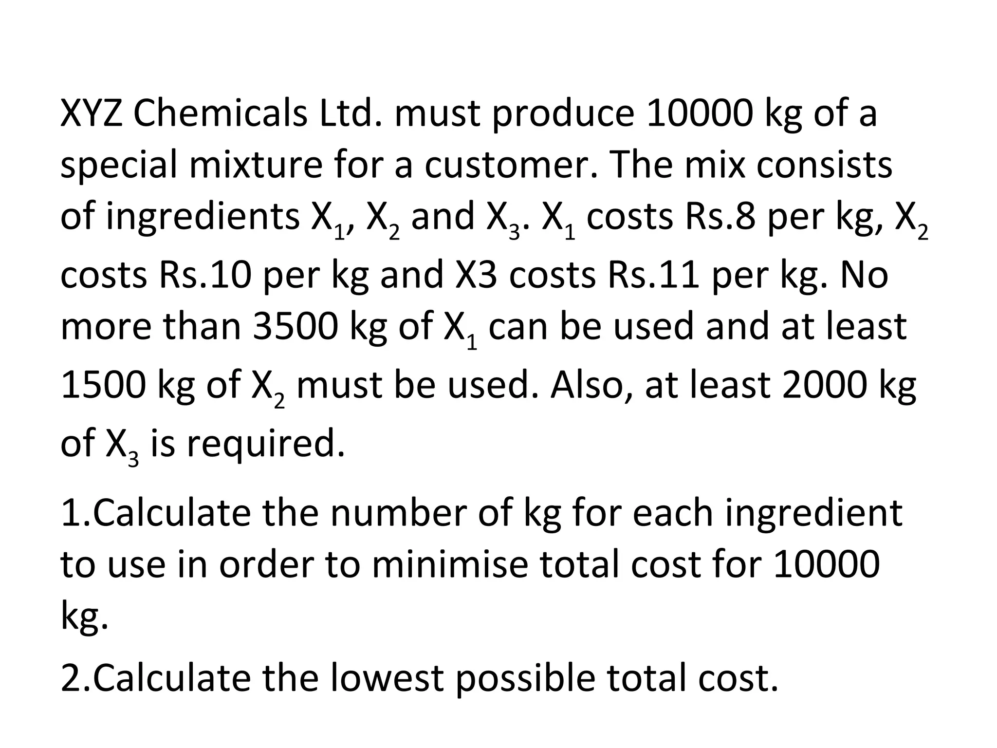 XYZ Chemicals Ltd. must produce 10000 kg of a
special mixture for a customer. The mix consists
of ingredients X1, X2 and X3. X1 costs Rs.8 per kg, X2
costs Rs.10 per kg and X3 costs Rs.11 per kg. No
more than 3500 kg of X1 can be used and at least
1500 kg of X2 must be used. Also, at least 2000 kg
of X3 is required.
1.Calculate the number of kg for each ingredient
to use in order to minimise total cost for 10000
kg.
2.Calculate the lowest possible total cost.
 