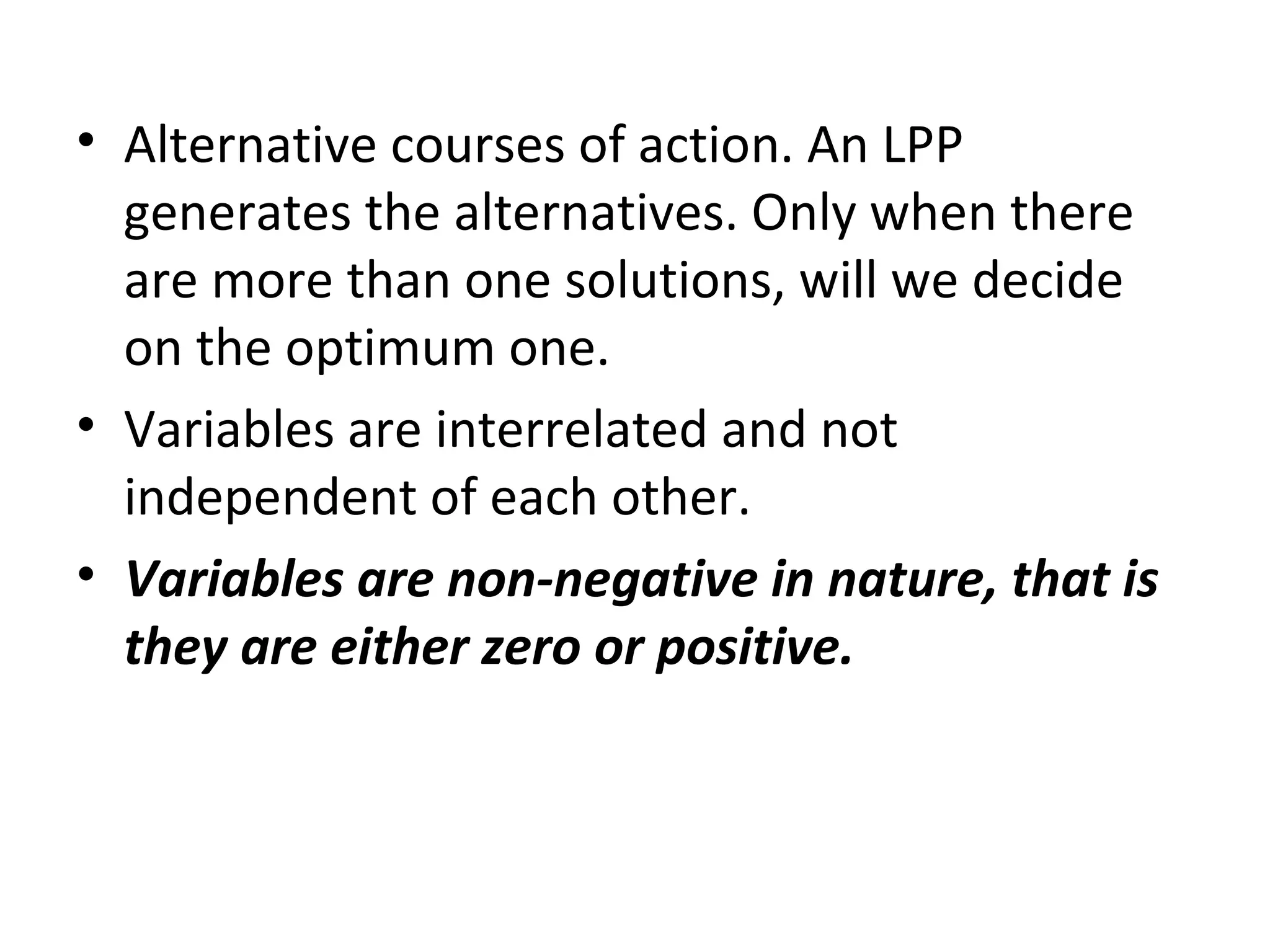 • Alternative courses of action. An LPP
generates the alternatives. Only when there
are more than one solutions, will we decide
on the optimum one.
• Variables are interrelated and not
independent of each other.
• Variables are non-negative in nature, that is
they are either zero or positive.
 