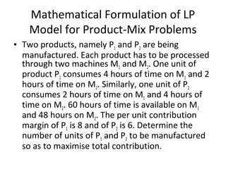 Mathematical Formulation of LP
Model for Product-Mix Problems
• Two products, namely P1 and P2 are being
manufactured. Each product has to be processed
through two machines M1 and M2. One unit of
product P1 consumes 4 hours of time on M1 and 2
hours of time on M2. Similarly, one unit of P2
consumes 2 hours of time on M1 and 4 hours of
time on M2. 60 hours of time is available on M1
and 48 hours on M2. The per unit contribution
margin of P1 is 8 and of P2 is 6. Determine the
number of units of P1 and P2 to be manufactured
so as to maximise total contribution.
 