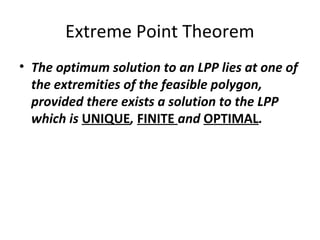 Extreme Point Theorem
• The optimum solution to an LPP lies at one of
the extremities of the feasible polygon,
provided there exists a solution to the LPP
which is UNIQUE, FINITE and OPTIMAL.
 