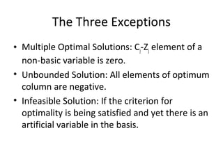 The Three Exceptions
• Multiple Optimal Solutions: Cj-Zj element of a
non-basic variable is zero.
• Unbounded Solution: All elements of optimum
column are negative.
• Infeasible Solution: If the criterion for
optimality is being satisfied and yet there is an
artificial variable in the basis.
 