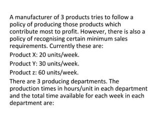 A manufacturer of 3 products tries to follow a
policy of producing those products which
contribute most to profit. However, there is also a
policy of recognising certain minimum sales
requirements. Currently these are:
Product X: 20 units/week.
Product Y: 30 units/week.
Product z: 60 units/week.
There are 3 producing departments. The
production times in hours/unit in each department
and the total time available for each week in each
department are:
 