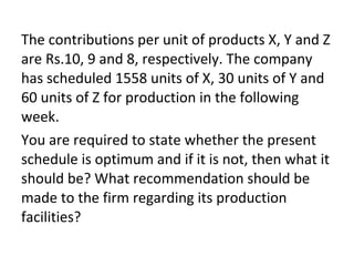 The contributions per unit of products X, Y and Z
are Rs.10, 9 and 8, respectively. The company
has scheduled 1558 units of X, 30 units of Y and
60 units of Z for production in the following
week.
You are required to state whether the present
schedule is optimum and if it is not, then what it
should be? What recommendation should be
made to the firm regarding its production
facilities?
 