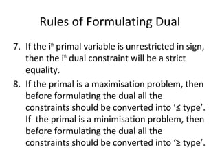 Rules of Formulating Dual
7. If the ith
primal variable is unrestricted in sign,
then the ith
dual constraint will be a strict
equality.
8. If the primal is a maximisation problem, then
before formulating the dual all the
constraints should be converted into ‘≤ type’.
If the primal is a minimisation problem, then
before formulating the dual all the
constraints should be converted into ‘≥ type’.
 