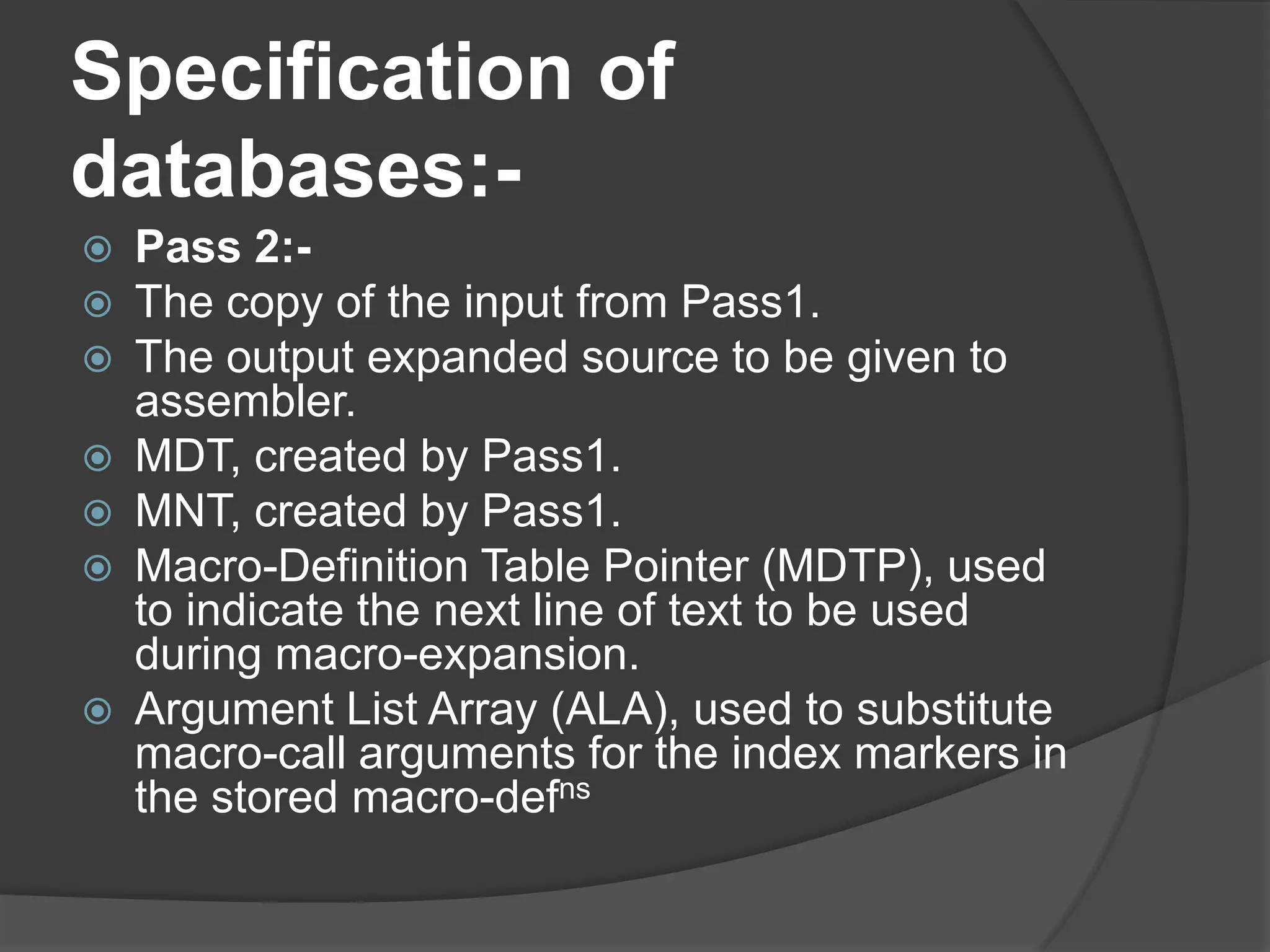 Specification of
databases:-
   Pass 2:-
   The copy of the input from Pass1.
   The output expanded source to be given to
    assembler.
   MDT, created by Pass1.
   MNT, created by Pass1.
   Macro-Definition Table Pointer (MDTP), used
    to indicate the next line of text to be used
    during macro-expansion.
   Argument List Array (ALA), used to substitute
    macro-call arguments for the index markers in
    the stored macro-defns
 