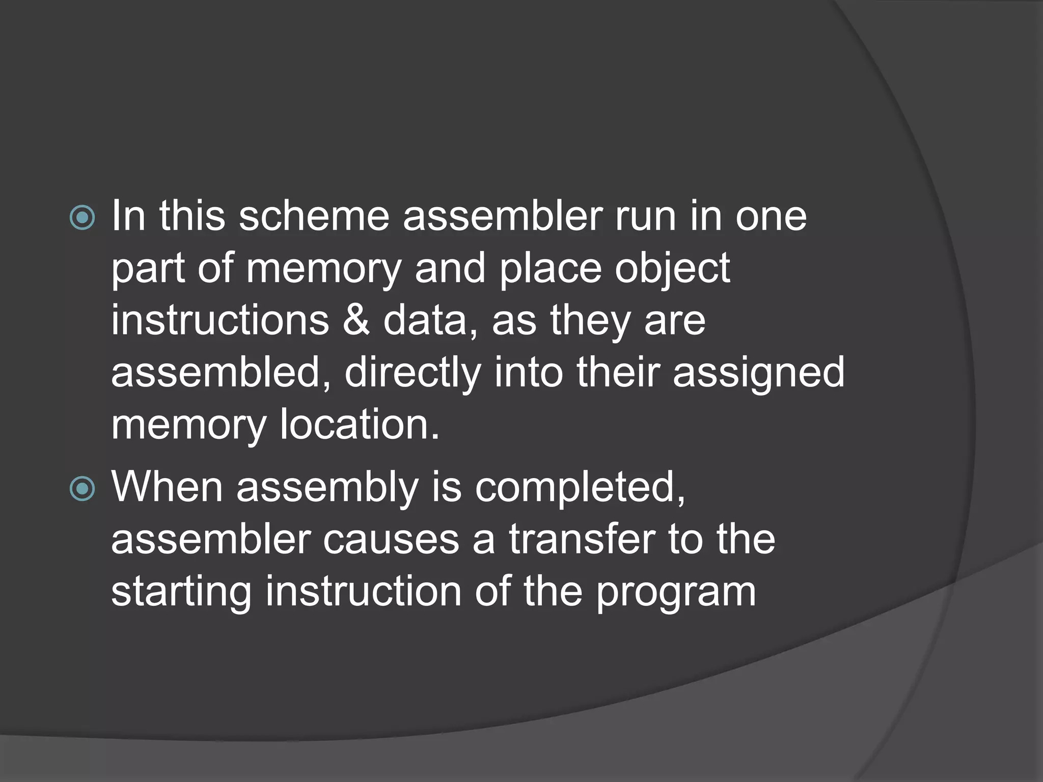  In this scheme assembler run in one
  part of memory and place object
  instructions & data, as they are
  assembled, directly into their assigned
  memory location.
 When assembly is completed,
  assembler causes a transfer to the
  starting instruction of the program
 