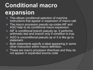Conditional macro
expansion
   This allows conditional selection of machine
    instructions that appear in expansion of macro call.
   The macro processor pseudo op-codes AIF and
    AGO help to do conditional macro expansion.
   AIF is conditional branch pseudo op, it performs
    arithmetic test and branch only if condition is true.
   AGO is unconditional pseudo op or it is like go to
    statement.
   Both statements specify a label appearing in some
    other instruction within macro definition.
   These are macro processor directives and they do
    not appear in expanded source code
 
