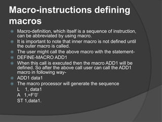 Macro-instructions defining
macros
   Macro-definition, which itself is a sequence of instruction,
    can be abbreviated by using macro.
   It is important to note that inner macro is not defined until
    the outer macro is called.
   The user might call the above macro with the statement-
   DEFINE-MACRO ADD1
   When this call is executed then the macro ADD1 will be
    defined. So after the above call user can call the ADD1
    macro in following way-
   ADD1 data1
   The macro processor will generate the sequence
    L 1, data1
    A 1,=F‟0‟
    ST 1,data1.
 