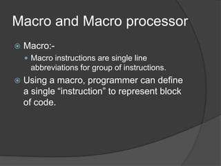 Macro and Macro processor
   Macro:-
     Macro instructions are single line
     abbreviations for group of instructions.
   Using a macro, programmer can define
    a single “instruction” to represent block
    of code.
 