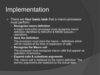 Implementation
   There are four basic task that a macro-processor
    must perform
     Recognize macro definition
      A macro instruction processor must recognize macro
      definition identified by MACRO & MEND pseudo –
      operations.
     Save the Definition
      The processor must store the macro – definitions which
      will be needed at the time of expansion of calls.
     Recognize the Macro call
      The processor must recognize macro calls that appear as
      operation mnemonics.
     Expand calls & substitute arguments
      The macro call is replaced by the macro definition. The
      dummy arguments are replaced by the actual data .
 