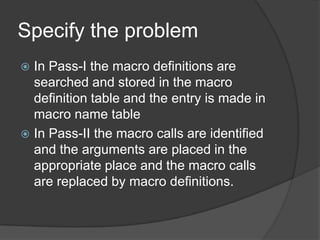 Specify the problem
 In Pass-I the macro definitions are
  searched and stored in the macro
  definition table and the entry is made in
  macro name table
 In Pass-II the macro calls are identified
  and the arguments are placed in the
  appropriate place and the macro calls
  are replaced by macro definitions.
 