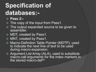 Specification of
databases:-
   Pass 2:-
   The copy of the input from Pass1.
   The output expanded source to be given to
    assembler.
   MDT, created by Pass1.
   MNT, created by Pass1.
   Macro-Definition Table Pointer (MDTP), used
    to indicate the next line of text to be used
    during macro-expansion.
   Argument List Array (ALA), used to substitute
    macro-call arguments for the index markers in
    the stored macro-defns
 