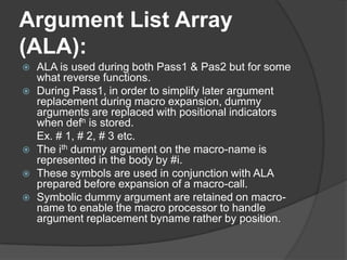 Argument List Array
(ALA):
   ALA is used during both Pass1 & Pas2 but for some
    what reverse functions.
   During Pass1, in order to simplify later argument
    replacement during macro expansion, dummy
    arguments are replaced with positional indicators
    when defn is stored.
    Ex. # 1, # 2, # 3 etc.
   The ith dummy argument on the macro-name is
    represented in the body by #i.
   These symbols are used in conjunction with ALA
    prepared before expansion of a macro-call.
   Symbolic dummy argument are retained on macro-
    name to enable the macro processor to handle
    argument replacement byname rather by position.
 
