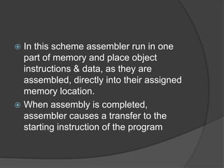  In this scheme assembler run in one
  part of memory and place object
  instructions & data, as they are
  assembled, directly into their assigned
  memory location.
 When assembly is completed,
  assembler causes a transfer to the
  starting instruction of the program
 