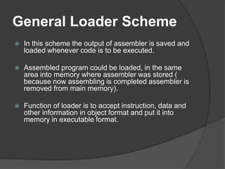 General Loader Scheme
   In this scheme the output of assembler is saved and
    loaded whenever code is to be executed.

   Assembled program could be loaded, in the same
    area into memory where assembler was stored (
    because now assembling is completed assembler is
    removed from main memory).

   Function of loader is to accept instruction, data and
    other information in object format and put it into
    memory in executable format.
 