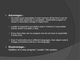    Advantages:-
     No need to put assembler in main memory all the time it can be
      removed after assembly is completed. Assembled program is
      stored in secondary storage in object form

     Loader is required to put object code in memory in executable
      format, which is smaller in size.

     Every time when we run program one do not have to assembler
      it every time.

     Even if subroutine are in different languages, their object code &
      linkage conventions will be in one language.

   Disadvantage:-
    Addition of a new program „Loader‟ into system.
 