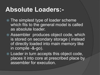 Absolute Loaders:-
 The simplest type of loader scheme
  which fits to the general model is called
  as absolute loader.
 Assembler produces object code, which
  is stored on secondary storage ( instead
  of directly loaded into main memory like
  in compile -&-go).
 Loader in turn accepts this object code,
  places it into core at prescribed place by
  assembler for execution.
 