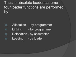 Thus in absolute loader scheme
four loader functions are performed
by


   Allocation - by programmer
   Linking    - by programmer
   Relocation - by assembler
   Loading - by loader
 