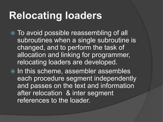 Relocating loaders
 To avoid possible reassembling of all
  subroutines when a single subroutine is
  changed, and to perform the task of
  allocation and linking for programmer,
  relocating loaders are developed.
 In this scheme, assembler assembles
  each procedure segment independently
  and passes on the text and information
  after relocation & inter segment
  references to the loader.
 