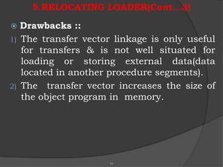 5.RELOCATING LOADER(Cont…3)

  Drawbacks ::
1) The transfer vector linkage is only useful
   for transfers & is not well situated for
   loading or storing external data(data
   located in another procedure segments).
2) The transfer vector increases the size of
   the object program in memory.




                     58
 