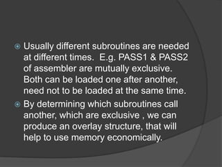  Usually different subroutines are needed
  at different times. E.g. PASS1 & PASS2
  of assembler are mutually exclusive.
  Both can be loaded one after another,
  need not to be loaded at the same time.
 By determining which subroutines call
  another, which are exclusive , we can
  produce an overlay structure, that will
  help to use memory economically.
 