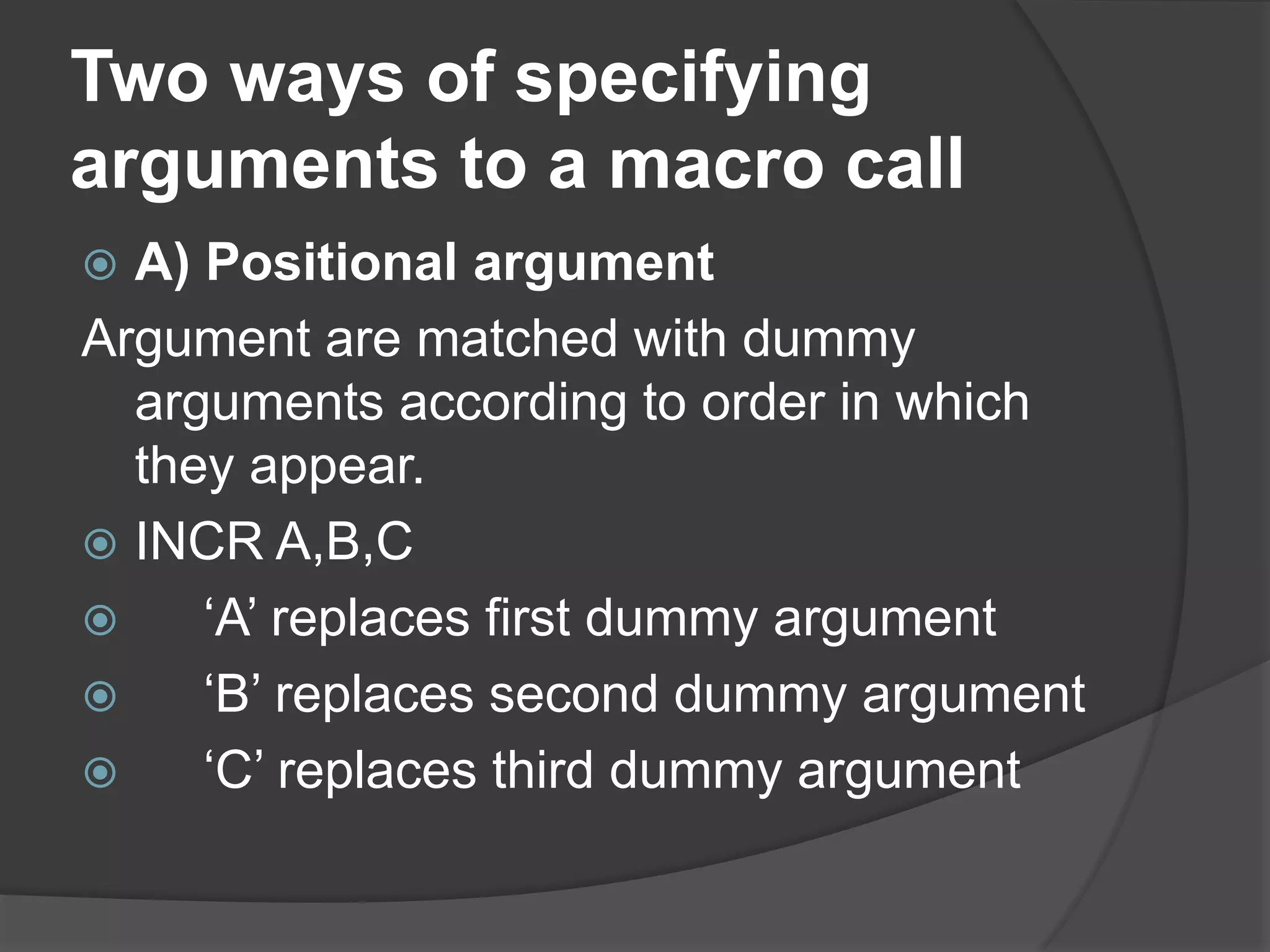 Two ways of specifying
arguments to a macro call
 A) Positional argument
Argument are matched with dummy
arguments according to order in which
they appear.
 INCR A,B,C
 ‘A’ replaces first dummy argument
 ‘B’ replaces second dummy argument
 ‘C’ replaces third dummy argument
 